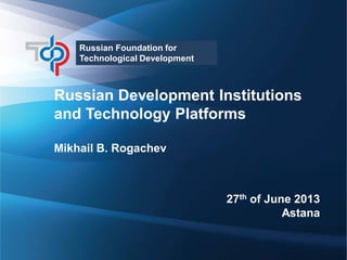 Russian Foundation for
Technological Development

Russian Development Institutions
and Technology Platforms
Mikhail B. Rogachev

27th of June 2013
Astana
1

 