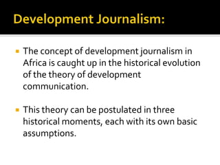    The concept of development journalism in
    Africa is caught up in the historical evolution
    of the theory of development
    communication.

   This theory can be postulated in three
    historical moments, each with its own basic
    assumptions.
 
