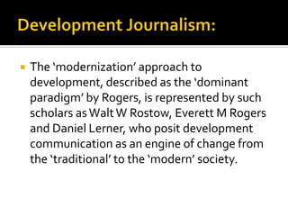    The ‘modernization’ approach to
    development, described as the ‘dominant
    paradigm’ by Rogers, is represented by such
    scholars as Walt W Rostow, Everett M Rogers
    and Daniel Lerner, who posit development
    communication as an engine of change from
    the ‘traditional’ to the ‘modern’ society.
 