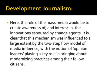    Here, the role of the mass media would be to
    create awareness of, and interest in, the
    innovations espoused by change agents. It is
    clear that this mechanism was influenced to a
    large extent by the two-step flow model of
    media influence, with the notion of ‘opinion
    leaders’ playing a key role in bringing about
    modernizing practices among their fellow
    citizens.
 