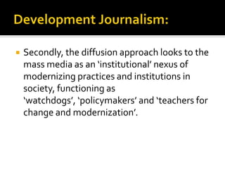    Secondly, the diffusion approach looks to the
    mass media as an ‘institutional’ nexus of
    modernizing practices and institutions in
    society, functioning as
    ‘watchdogs’, ‘policymakers’ and ‘teachers for
    change and modernization’.
 