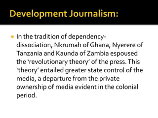    In the tradition of dependency-
    dissociation, Nkrumah of Ghana, Nyerere of
    Tanzania and Kaunda of Zambia espoused
    the ‘revolutionary theory’ of the press. This
    ‘theory’ entailed greater state control of the
    media, a departure from the private
    ownership of media evident in the colonial
    period.
 