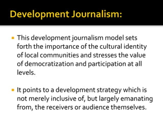    This development journalism model sets
    forth the importance of the cultural identity
    of local communities and stresses the value
    of democratization and participation at all
    levels.

   It points to a development strategy which is
    not merely inclusive of, but largely emanating
    from, the receivers or audience themselves.
 