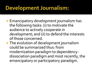    Emancipatory development journalism has
    the following tasks: (i) to motivate the
    audience to actively cooperate in
    development; and (ii) to defend the interests
    of those concerned.
   The evolution of development journalism
    could be summarized thus: from
    modernization paradigm to dependency-
    dissociation paradigm and most recently, the
    emancipatory or participatory paradigm.
 