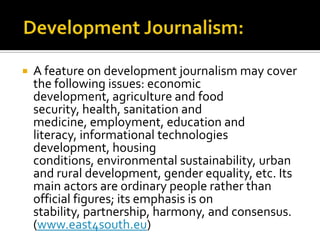    A feature on development journalism may cover
    the following issues: economic
    development, agriculture and food
    security, health, sanitation and
    medicine, employment, education and
    literacy, informational technologies
    development, housing
    conditions, environmental sustainability, urban
    and rural development, gender equality, etc. Its
    main actors are ordinary people rather than
    official figures; its emphasis is on
    stability, partnership, harmony, and consensus.
    (www.east4south.eu)
 