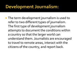   The term development journalism is used to
    refer to two different types of journalism.
    The first type of development journalism
    attempts to document the conditions within
    a country so that the larger world can
    understand them. Journalists are encouraged
    to travel to remote areas, interact with the
    citizens of the country, and report back.
 