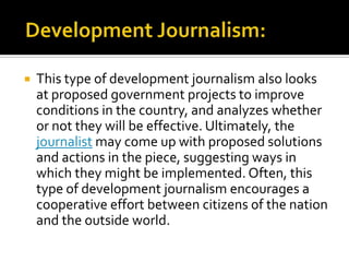    This type of development journalism also looks
    at proposed government projects to improve
    conditions in the country, and analyzes whether
    or not they will be effective. Ultimately, the
    journalist may come up with proposed solutions
    and actions in the piece, suggesting ways in
    which they might be implemented. Often, this
    type of development journalism encourages a
    cooperative effort between citizens of the nation
    and the outside world.
 