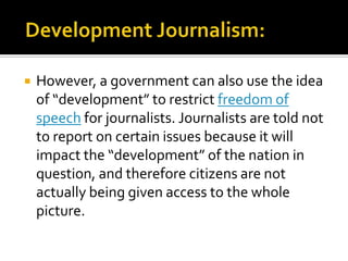    However, a government can also use the idea
    of “development” to restrict freedom of
    speech for journalists. Journalists are told not
    to report on certain issues because it will
    impact the “development” of the nation in
    question, and therefore citizens are not
    actually being given access to the whole
    picture.
 