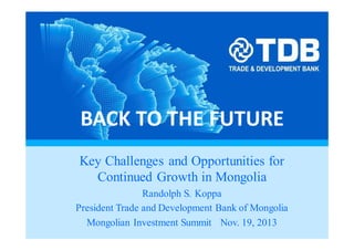 BACK TO THE FUTURE
Key Challenges and Opportunities for
Continued Growth in Mongolia
Randolph S. Koppa
President Trade and Development Bank of Mongolia
Mongolian Investment Summit Nov. 19, 2013
 