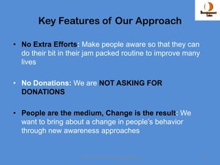 Key Features of Our Approach

• No Extra Efforts: Make people aware so that they can
  do their bit in their jam packed routine to improve many
  lives

• No Donations: We are NOT ASKING FOR
  DONATIONS

• People are the medium, Change is the result: We
  want to bring about a change in people’s behavior
  through new awareness approaches


                    © Development Labs. All Rights Reserved.   11
 
