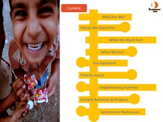 Content

                   Who Are We?

      Values We Stand For


                        What We Work For?

                  What We Do?

             Our Approach


      Priority Issues


                  Implementing Partners


      Current Activities & Projects


                  Services for Businesses
 