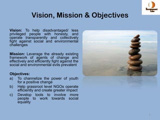 Vision, Mission & Objectives
Vision: To help disadvantaged/ less
privileged people with honesty, and
operate transparently and collectively
fight against social and environmental
challenges

Mission: Leverage the already existing
framework of agents of change and
effectively and efficiently fight against the
social and environmental evils prevalent

Objectives:
a) To channelize the power of youth
    for a positive change
b) Help grassroot level NGOs operate
    efficiently and create greater impact
c) Develop tools to involve more
    people to work towards social
    equality


                                                4
 