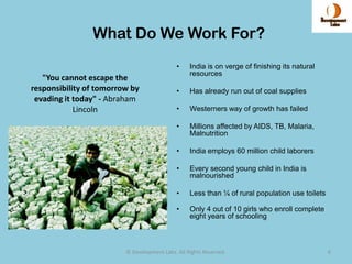 What Do We Work For?
                                             •    India is on verge of finishing its natural
                                                  resources
   "You cannot escape the
responsibility of tomorrow by                •    Has already run out of coal supplies
 evading it today" - Abraham
            Lincoln                          •    Westerners way of growth has failed

                                             •    Millions affected by AIDS, TB, Malaria,
                                                  Malnutrition

                                             •    India employs 60 million child laborers

                                             •    Every second young child in India is
                                                  malnourished

                                             •    Less than ¼ of rural population use toilets

                                             •    Only 4 out of 10 girls who enroll complete
                                                  eight years of schooling



                         © Development Labs. All Rights Reserved.                               6
 