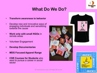 What Do We Do?
•   Transform awareness to behavior

•   Develop new and innovative ways of
    engaging individuals and sensitizing
    towards the cause

•   Work only with small NGOs in
    remote areas

•   Volunteer Engagement

•   Develop Documentaries

•   MDG Focused Apparel Range

•   CSR Courses for Students who
    want to pursue a career in social
    sector

                            © Development Labs. All Rights Reserved.   7
 