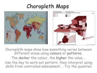 Choropleth MapsChoropleth maps show how something varies between different areas using colours or patterns.The darker the colour, the higher the value….Use the key to work out pattern, then interpret using skills from controlled assessment…. Try the question 