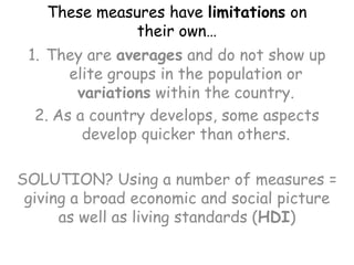 These measures have limitations on their own…They are averages and do not show up elite groups in the population or variations within the country.As a country develops, some aspects develop quicker than others.SOLUTION? Using a number of measures = giving a broad economic and social picture as well as living standards (HDI)
