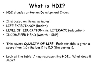 What is HDI?HDI stands for Human Development IndexIt is based on three variables:LIFE EXPECTANCY (health)LEVEL OF  EDUCATION (inc. LITERACY) (education)INCOME PER HEAD (wealth – GDP)This covers QUALITY OF LIFE. Each variable is given a score from 1.0 (the best) to 0.0 (the poorest). Look at the table  / map representing HDI…. What does it show?