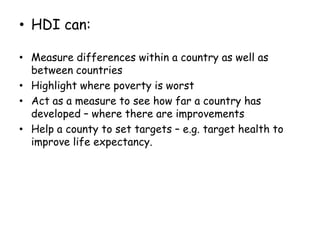 HDI can:Measure differences within a country as well as between countriesHighlight where poverty is worstAct as a measure to see how far a country has developed – where there are improvementsHelp a county to set targets – e.g. target health to improve life expectancy.
