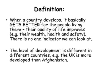 Definition:When a country develops, it basically GETS BETTER for the people living there – their quality of life improves (e.g. their wealth, health and safety). There is no one indicator we can look at.The level of development is different in different countries, e.g. the UK is more developed than Afghanistan.