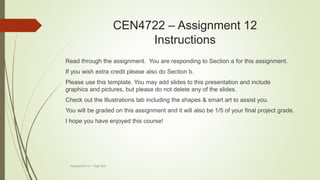 CEN4722 – Assignment 12
Instructions
Assignment 12 - Page 520
Read through the assignment. You are responding to Section a for this assignment.
If you wish extra credit please also do Section b.
Please use this template. You may add slides to this presentation and include
graphics and pictures, but please do not delete any of the slides.
Check out the Illustrations tab including the shapes & smart art to assist you.
You will be graded on this assignment and it will also be 1/5 of your final project grade.
I hope you have enjoyed this course!
 