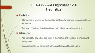 CEN4722 – Assignment 12 a
Heuristics
 Usability
o All information needed for the event is visible as far as it can be represented on
the screen
o The goal of buying a ticket is achieved with efficiency and satisfaction
 Interaction
o App works like any other app know in the market and it is easy to understand
by any user
o Tasks requested are performed with consistency and free of errors
 