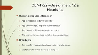  Human computer interaction
o App is receptive to buyer’s needs
o App provides tips, help and documentation
o App returns quick answers with accuracy
o The information received matches the expectations
 Credibility
o App is safe, convenient and convincing for future use
o Customers find what they are looking for
CEN4722 – Assignment 12 a
Heuristics
 