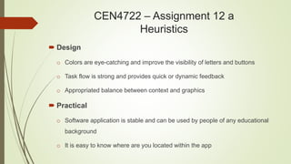  Design
o Colors are eye-catching and improve the visibility of letters and buttons
o Task flow is strong and provides quick or dynamic feedback
o Appropriated balance between context and graphics
 Practical
o Software application is stable and can be used by people of any educational
background
o It is easy to know where are you located within the app
CEN4722 – Assignment 12 a
Heuristics
 