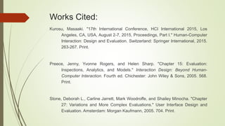 Works Cited:
Kurosu, Masaaki. "17th International Conference, HCI International 2015, Los
Angeles, CA, USA, August 2-7, 2015, Proceedings, Part I." Human-Computer
Interaction: Design and Evaluation. Switzerland: Springer International, 2015.
263-267. Print.
Preece, Jenny, Yvonne Rogers, and Helen Sharp. "Chapter 15: Evaluation:
Inspections, Analytics, and Models." Interaction Design: Beyond Human-
Computer Interaction. Fourth ed. Chichester: John Wiley & Sons, 2005. 568.
Print.
Stone, Deborah L., Carline Jarrett, Mark Woodroffe, and Shailey Minocha. "Chapter
27: Variations and More Complex Evaluations." User Interface Design and
Evaluation. Amsterdam: Morgan Kaufmann, 2005. 704. Print.
 