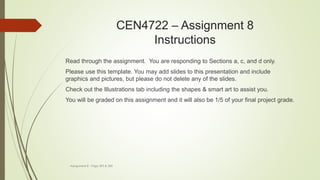 CEN4722 – Assignment 8
Instructions
Assignment 8 - Page 383 & 384
Read through the assignment. You are responding to Sections a, c, and d only.
Please use this template. You may add slides to this presentation and include
graphics and pictures, but please do not delete any of the slides.
Check out the Illustrations tab including the shapes & smart art to assist you.
You will be graded on this assignment and it will also be 1/5 of your final project grade.
 