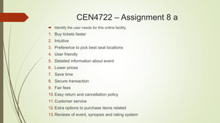 CEN4722 – Assignment 8 a
 Identify the user needs for this online facility.
1. Buy tickets faster
2. Intuitive
3. Preference to pick best seat locations
4. User friendly
5. Detailed information about event
6. Lower prices
7. Save time
8. Secure transaction
9. Fair fees
10.Easy return and cancellation policy
11.Customer service
12.Extra options to purchase items related
13.Reviews of event, synopsis and rating system
 