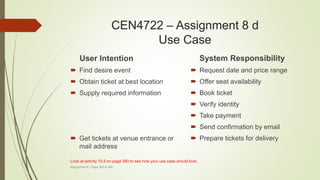 CEN4722 – Assignment 8 d
Use Case
User Intention
 Find desire event
 Obtain ticket at best location
 Supply required information
 Get tickets at venue entrance or
mail address
System Responsibility
 Request date and price range
 Offer seat availability
 Book ticket
 Verify identity
 Take payment
 Send confirmation by email
 Prepare tickets for delivery
Assignment 8 - Page 383 & 384
Look at activity 10.5 on page 380 to see how your use case should look.
 