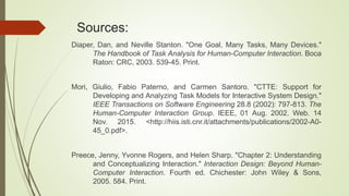Sources:
Diaper, Dan, and Neville Stanton. "One Goal, Many Tasks, Many Devices."
The Handbook of Task Analysis for Human-Computer Interaction. Boca
Raton: CRC, 2003. 539-45. Print.
Mori, Giulio, Fabio Paterno, and Carmen Santoro. "CTTE: Support for
Developing and Analyzing Task Models for Interactive System Design."
IEEE Transactions on Software Engineering 28.8 (2002): 797-813. The
Human-Computer Interaction Group. IEEE, 01 Aug. 2002. Web. 14
Nov. 2015. <http://hiis.isti.cnr.it/attachments/publications/2002-A0-
45_0.pdf>.
Preece, Jenny, Yvonne Rogers, and Helen Sharp. "Chapter 2: Understanding
and Conceptualizing Interaction." Interaction Design: Beyond Human-
Computer Interaction. Fourth ed. Chichester: John Wiley & Sons,
2005. 584. Print.
 
