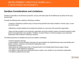 DEVELOPMENT LIFECYCLE GUIDE (PART 1)
2. DEVELOPMENT ENVIRONMENTS
Sandbox Considerations and Limitations
Sandbox functionality is not identical to production, and you will need to plan for the differences as well as for the copy
process itself.
Consider the following when creating or refreshing a sandbox:
• Creating or refreshing a sandbox copy is a long-running operation that might complete in minutes, days, or even
more than a week.
• Refreshing a sandbox deletes and recreates the sandbox as a new copy of the production organization.
• Setup and data changes to your production organization during the sandbox creation and refresh operations might
result in inconsistencies in your sandbox. Therefore, it’s best to freeze or minimize changes to your production
organization while creating or refreshing a sandbox.
The following features are disabled and cannot be enabled in sandboxes:
• Contract expiration warnings
• Case escalation Contract expiration warnings and case escalation are disabled because they automatically send
email to contacts, customers, and production organization users.
• Subscription summary
• Data exports (by clicking Export Now or Schedule Export on the Weekly Export Service page in Setup)
• The ability to create Salesforce sandboxes
• The ability to copy email service addresses that you create in your sandbox to your production organization
• The ability to publish Site.com sites
 
