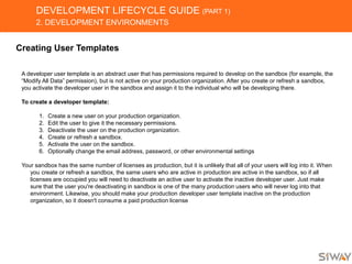 DEVELOPMENT LIFECYCLE GUIDE (PART 1)
2. DEVELOPMENT ENVIRONMENTS
Creating User Templates
A developer user template is an abstract user that has permissions required to develop on the sandbox (for example, the
“Modify All Data” permission), but is not active on your production organization. After you create or refresh a sandbox,
you activate the developer user in the sandbox and assign it to the individual who will be developing there.
To create a developer template:
1. Create a new user on your production organization.
2. Edit the user to give it the necessary permissions.
3. Deactivate the user on the production organization.
4. Create or refresh a sandbox.
5. Activate the user on the sandbox.
6. Optionally change the email address, password, or other environmental settings
Your sandbox has the same number of licenses as production, but it is unlikely that all of your users will log into it. When
you create or refresh a sandbox, the same users who are active in production are active in the sandbox, so if all
licenses are occupied you will need to deactivate an active user to activate the inactive developer user. Just make
sure that the user you're deactivating in sandbox is one of the many production users who will never log into that
environment. Likewise, you should make your production developer user template inactive on the production
organization, so it doesn't consume a paid production license
 