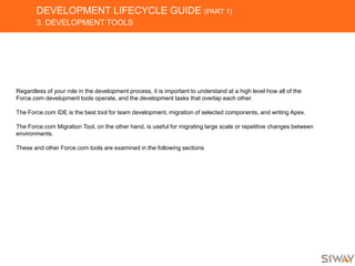 DEVELOPMENT LIFECYCLE GUIDE (PART 1)
3. DEVELOPMENT TOOLS
Regardless of your role in the development process, it is important to understand at a high level how all of the
Force.com development tools operate, and the development tasks that overlap each other.
The Force.com IDE is the best tool for team development, migration of selected components, and writing Apex.
The Force.com Migration Tool, on the other hand, is useful for migrating large scale or repetitive changes between
environments.
These and other Force.com tools are examined in the following sections
 
