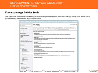 DEVELOPMENT LIFECYCLE GUIDE (PART 1)
3. DEVELOPMENT TOOLS
Force.com App Builder Tools
The Salesforce user interface makes application development easy with point-and-click app builder tools. From Setup,
you can modify the metadata of your organization
 