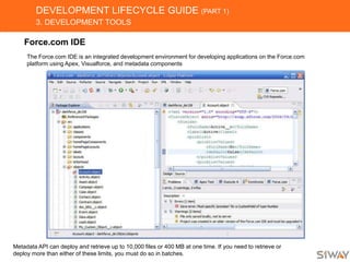 DEVELOPMENT LIFECYCLE GUIDE (PART 1)
3. DEVELOPMENT TOOLS
Force.com IDE
The Force.com IDE is an integrated development environment for developing applications on the Force.com
platform using Apex, Visualforce, and metadata components
Metadata API can deploy and retrieve up to 10,000 files or 400 MB at one time. If you need to retrieve or
deploy more than either of these limits, you must do so in batches.
 