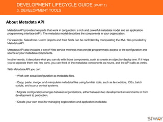 DEVELOPMENT LIFECYCLE GUIDE (PART 1)
3. DEVELOPMENT TOOLS
About Metadata API
Metadata API provides two parts that work in conjunction: a rich and powerful metadata model and an application
programming interface (API). The metadata model describes the components in your organization.
For example, Salesforce custom objects and their fields can be controlled by manipulating the XML files provided by
Metadata API.
Metadata API also includes a set of Web service methods that provide programmatic access to the configuration and
source of your metadata components.
In other words, it describes what you can do with those components, such as create an object or deploy one. If it helps
you to separate them into two parts, you can think of the metadata components as nouns, and the API calls as verbs.
With Metadata API you can:
• Work with setup configuration as metadata files.
• Copy, paste, merge, and manipulate metadata files using familiar tools, such as text editors, IDEs, batch
scripts, and source control systems.
• Migrate configuration changes between organizations, either between two development environments or from
development to production.
• Create your own tools for managing organization and application metadata
 