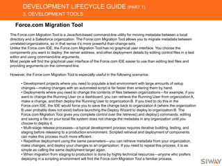 DEVELOPMENT LIFECYCLE GUIDE (PART 1)
3. DEVELOPMENT TOOLS
Force.com Migration Tool
The Force.com Migration Tool is a Java/Ant-based command-line utility for moving metadata between a local
directory and a Salesforce organization. The Force.com Migration Tool allows you to migrate metadata between
unrelated organizations, so in that sense it’s more powerful than change sets.
Unlike the Force.com IDE, the Force.com Migration Tool has no graphical user interface. You choose the
components you want to deploy, the server address, and other deployment details by editing control files in a text
editor and using command-line arguments.
Most people will find the graphical user interface of the Force.com IDE easier to use than editing text files and
providing arguments on the command line.
However, the Force.com Migration Tool is especially useful in the following scenarios:
• Development projects where you need to populate a test environment with large amounts of setup
changes—making changes with an automated script is far faster than entering them by hand.
• Deployments where you need to change the contents of files between organizations—for example, if you
want to change the Running User on a dashboard, you can retrieve the Running User from organization A,
make a change, and then deploy the Running User to organization B. If you tried to do this in the
Force.com IDE, the IDE would force you to save the change back to organization A (where the organization
B user probably does not exist) before launching the Deploy Wizard to deploy to organization B. The
Force.com Migration Tool gives you complete control over the retrieve() and deploy() commands; editing
and saving a file on your local file system does not change the metadata in any organization until you
choose to deploy it.
• Multi-stage release processes—a typical development process requires iterative building, testing, and
staging before releasing to a production environment. Scripted retrieval and deployment of components
can make this process much more efficient.
• Repetitive deployment using the same parameters—you can retrieve metadata from your organization,
make changes, and deploy your changes to an organization. If you need to repeat this process, it is as
simple as calling the same deployment target again.
• When migration from staging to production is done by highly technical resources—anyone who prefers
deploying in a scripting environment will find the Force.com Migration Tool a familiar process.
 