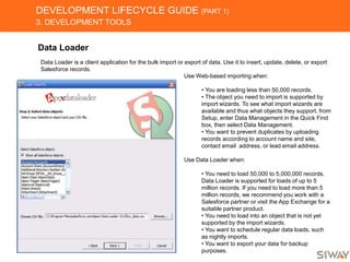 DEVELOPMENT LIFECYCLE GUIDE (PART 1)
3. DEVELOPMENT TOOLS
Data Loader
Data Loader is a client application for the bulk import or export of data. Use it to insert, update, delete, or export
Salesforce records.
Use Web-based importing when:
• You are loading less than 50,000 records.
• The object you need to import is supported by
import wizards. To see what import wizards are
available and thus what objects they support, from
Setup, enter Data Management in the Quick Find
box, then select Data Management.
• You want to prevent duplicates by uploading
records according to account name and site,
contact email address, or lead email address.
Use Data Loader when:
• You need to load 50,000 to 5,000,000 records.
Data Loader is supported for loads of up to 5
million records. If you need to load more than 5
million records, we recommend you work with a
Salesforce partner or visit the App Exchange for a
suitable partner product.
• You need to load into an object that is not yet
supported by the import wizards.
• You want to schedule regular data loads, such
as nightly imports.
• You want to export your data for backup
purposes.
 
