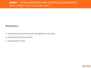 SIWAY - VOTRE INTÉGRATEUR CERTIFIE SALESFORCE
DEVELOPMENT LIFECYCLE GUIDE (PART 1)
Sommaire :
1. Introduction to the Force.com Development Lifecycle
2. Development Environments
3. Development Tools
 