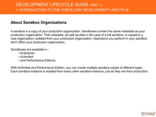 DEVELOPMENT LIFECYCLE GUIDE (PART 1)
1. INTRODUCTION TO THE FORCE.COM DEVELOPMENT LIFECYCLE
About Sandbox Organizations
A sandbox is a copy of your production organization. Sandboxes contain the same metadata as your
production organization. That metadata, as well as data in the case of a full sandbox, is copied to a
new organization, isolated from your production organization. Operations you perform in your sandbox
don’t affect your production organization.
Sandboxes are available in :
• Enterprise
• Unlimited
• and Performance Editions.
With Unlimited and Performance Edition, you can create multiple sandbox copies of different types.
Each sandbox instance is isolated from every other sandbox instance, just as they are from production.
 
