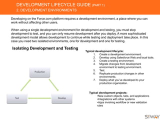 DEVELOPMENT LIFECYCLE GUIDE (PART 1)
2. DEVELOPMENT ENVIRONMENTS
Developing on the Force.com platform requires a development environment, a place where you can
work without affecting other users.
When using a single development environment for development and testing, you must stop
development to test, and you can only resume development after you deploy. A more sophisticated
development model allows development to continue while testing and deployment take place. In this
case you need two isolated environments, one for development and one for testing.
Isolating Development and Testing
Typical development lifecycle:
1. Create a development environment.
2. Develop using Salesforce Web and local tools.
3. Create a testing environment.
4. Migrate changes from development
environment to testing environment.
5. Test.
6. Replicate production changes in other
environments.
7. Deploy what you’ve developed to your
production organization.
Typical development projects:
•New custom objects, tabs, and applications
•Integrations with other systems
•Apps involving workflow or new validation
rules
 