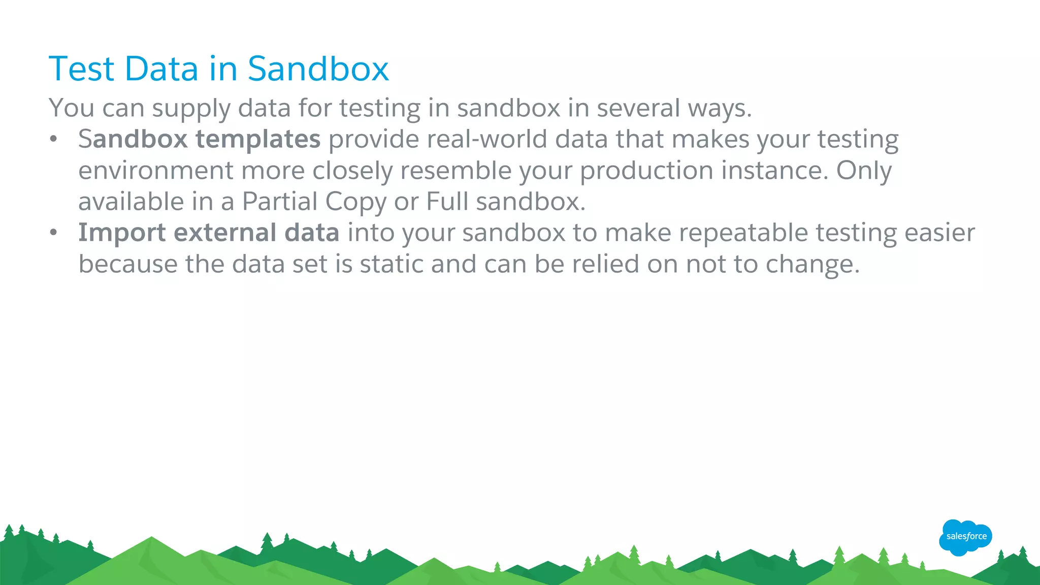 Test Data in Sandbox
​You can supply data for testing in sandbox in several ways.
• Sandbox templates provide real-world data that makes your testing
environment more closely resemble your production instance. Only
available in a Partial Copy or Full sandbox.
• Import external data into your sandbox to make repeatable testing easier
because the data set is static and can be relied on not to change.
 