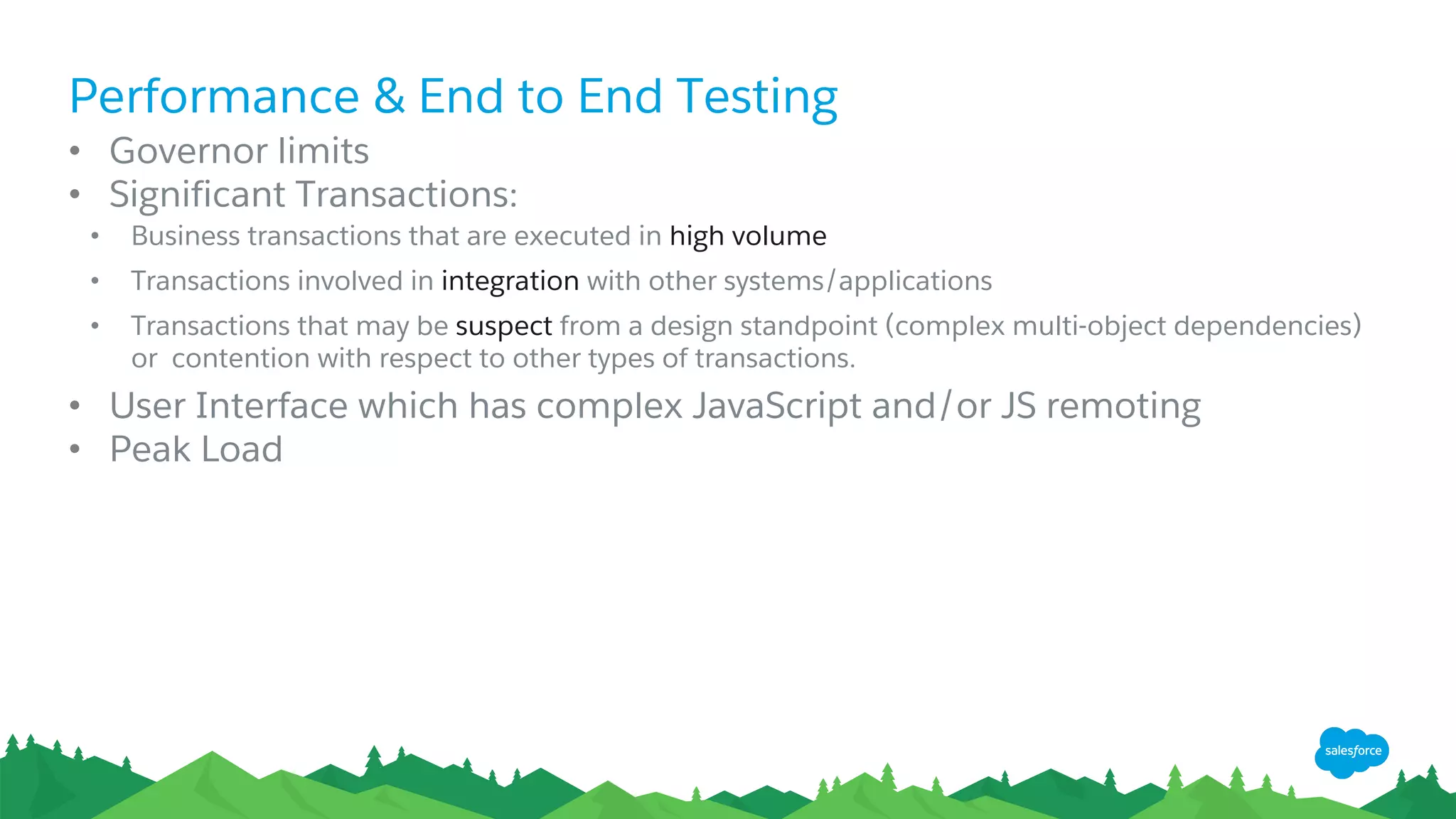 Performance & End to End Testing
• Governor limits
• Significant Transactions:
• Business transactions that are executed in high volume
• Transactions involved in integration with other systems/applications
• Transactions that may be suspect from a design standpoint (complex multi-object dependencies)
or contention with respect to other types of transactions.
• User Interface which has complex JavaScript and/or JS remoting
• Peak Load
 
