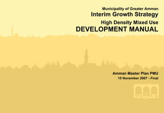 Municipality of Greater Amman
   Interim Growth Strategy
      High Density Mixed Use
DEVELOPMENT MANUAL




           Amman Master Plan PMU
              15 November 2007 - Final
 