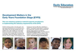Development Matters in the
Early Years Foundation Stage (EYFS)
This non-statutory guidance material supports practitioners
in implementing the statutory requirements of the EYFS.

Children develop quickly in the early years, and        background, learning difficulties, disabilities or
early years practitioners aim to do all they can to     gender. This guidance helps adults to understand
help children have the best possible start in life.     and support each individual child’s development
Children have a right, spelled out in the United        pathway. Other guidance is provided at
Nations Convention on the Rights of the Child,          www.foundationyears.org.uk. The EYFS statutory
to provision which enables them to develop their        framework is available on the Foundation Years
personalities, talents and abilities irrespective of    website as well as the Department for Education
ethnicity, culture or religion, home language, family   website: www.education.gov.uk/publications
 