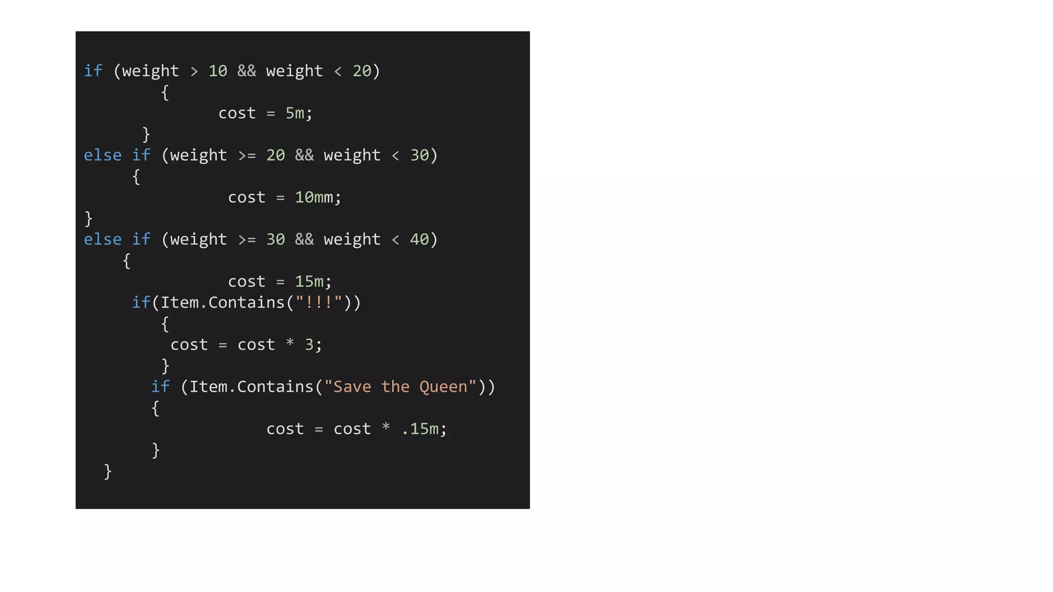 if (weight > 10 && weight < 20)
{
cost = 5m;
}
else if (weight >= 20 && weight < 30)
{
cost = 10mm;
}
else if (weight >= 30 && weight < 40)
{
cost = 15m;
if(Item.Contains("!!!"))
{
cost = cost * 3;
}
if (Item.Contains("Save the Queen"))
{
cost = cost * .15m;
}
}
 