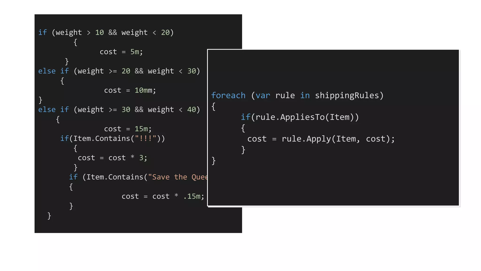 if (weight > 10 && weight < 20)
{
cost = 5m;
}
else if (weight >= 20 && weight < 30)
{
cost = 10mm;
}
else if (weight >= 30 && weight < 40)
{
cost = 15m;
if(Item.Contains("!!!"))
{
cost = cost * 3;
}
if (Item.Contains("Save the Queen"))
{
cost = cost * .15m;
}
}
foreach (var rule in shippingRules)
{
if(rule.AppliesTo(Item))
{
cost = rule.Apply(Item, cost);
}
}
 