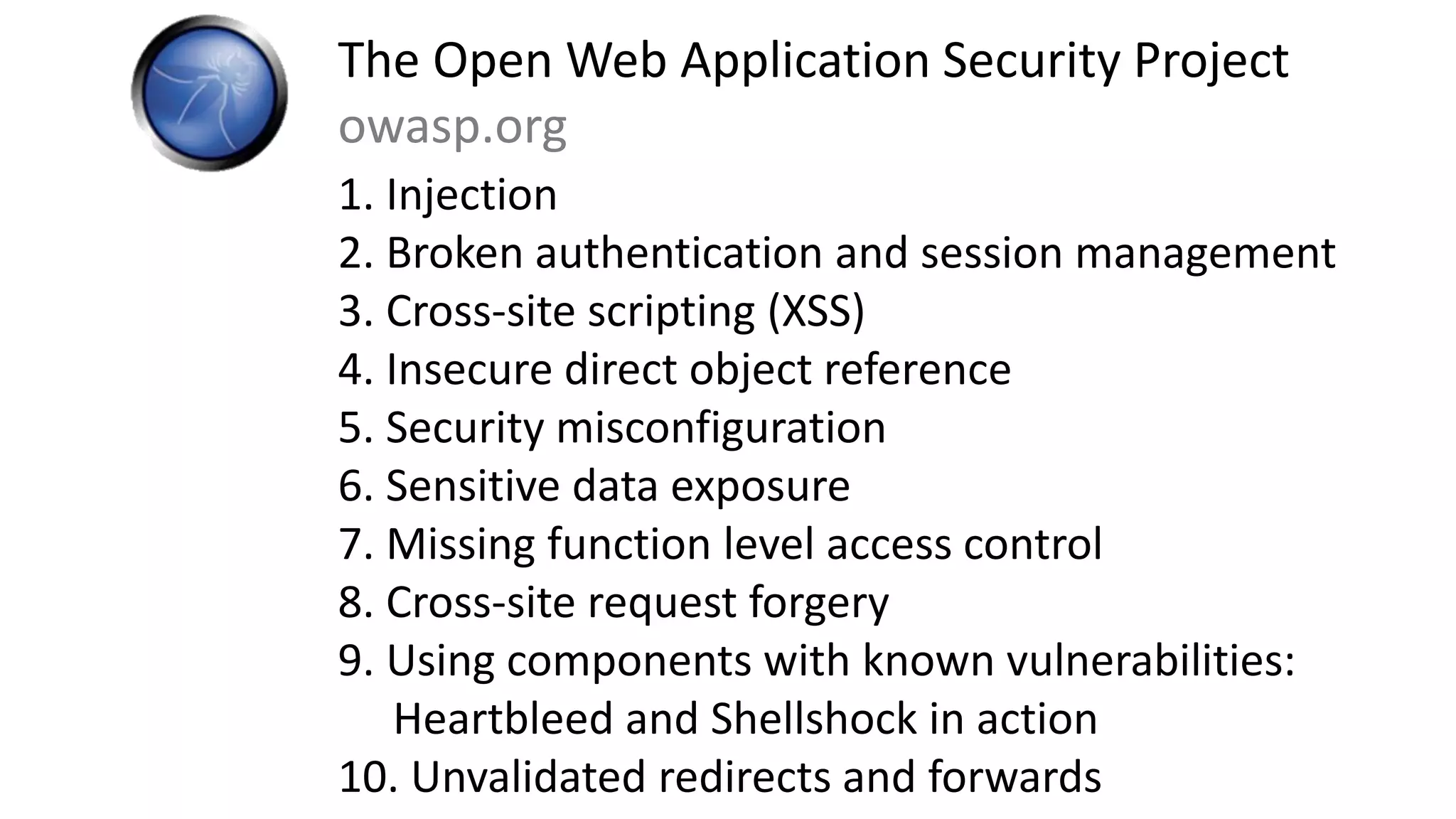 The Open Web Application Security Project
owasp.org
1. Injection
2. Broken authentication and session management
3. Cross-site scripting (XSS)
4. Insecure direct object reference
5. Security misconfiguration
6. Sensitive data exposure
7. Missing function level access control
8. Cross-site request forgery
9. Using components with known vulnerabilities:
Heartbleed and Shellshock in action
10. Unvalidated redirects and forwards
 